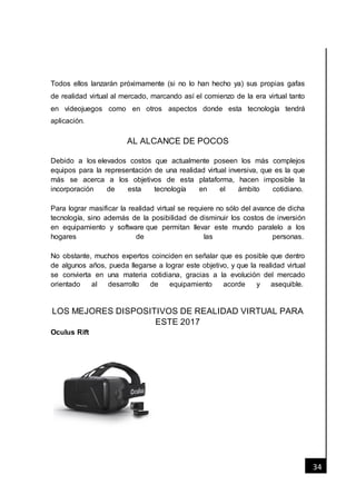 [Fecha]
34
Todos ellos lanzarán próximamente (si no lo han hecho ya) sus propias gafas
de realidad virtual al mercado, marcando así el comienzo de la era virtual tanto
en videojuegos como en otros aspectos donde esta tecnología tendrá
aplicación.
AL ALCANCE DE POCOS
Debido a los elevados costos que actualmente poseen los más complejos
equipos para la representación de una realidad virtual inversiva, que es la que
más se acerca a los objetivos de esta plataforma, hacen imposible la
incorporación de esta tecnología en el ámbito cotidiano.
Para lograr masificar la realidad virtual se requiere no sólo del avance de dicha
tecnología, sino además de la posibilidad de disminuir los costos de inversión
en equipamiento y software que permitan llevar este mundo paralelo a los
hogares de las personas.
No obstante, muchos expertos coinciden en señalar que es posible que dentro
de algunos años, pueda llegarse a lograr este objetivo, y que la realidad virtual
se convierta en una materia cotidiana, gracias a la evolución del mercado
orientado al desarrollo de equipamiento acorde y asequible.
LOS MEJORES DISPOSITIVOS DE REALIDAD VIRTUAL PARA
ESTE 2017
Oculus Rift
 