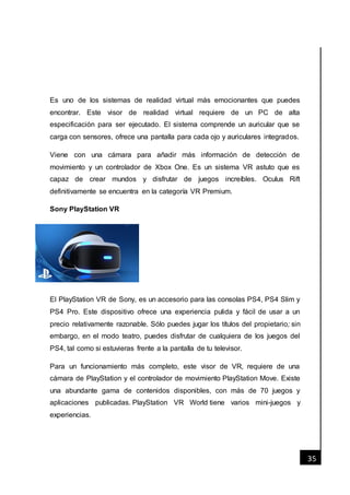 [Fecha]
35
Es uno de los sistemas de realidad virtual más emocionantes que puedes
encontrar. Este visor de realidad virtual requiere de un PC de alta
especificación para ser ejecutado. El sistema comprende un auricular que se
carga con sensores, ofrece una pantalla para cada ojo y auriculares integrados.
Viene con una cámara para añadir más información de detección de
movimiento y un controlador de Xbox One. Es un sistema VR astuto que es
capaz de crear mundos y disfrutar de juegos increíbles. Oculus Rift
definitivamente se encuentra en la categoría VR Premium.
Sony PlayStation VR
El PlayStation VR de Sony, es un accesorio para las consolas PS4, PS4 Slim y
PS4 Pro. Este dispositivo ofrece una experiencia pulida y fácil de usar a un
precio relativamente razonable. Sólo puedes jugar los títulos del propietario; sin
embargo, en el modo teatro, puedes disfrutar de cualquiera de los juegos del
PS4, tal como si estuvieras frente a la pantalla de tu televisor.
Para un funcionamiento más completo, este visor de VR, requiere de una
cámara de PlayStation y el controlador de movimiento PlayStation Move. Existe
una abundante gama de contenidos disponibles, con más de 70 juegos y
aplicaciones publicadas. PlayStation VR World tiene varios mini-juegos y
experiencias.
 