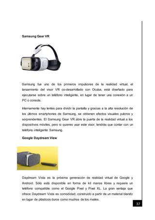 [Fecha]
37
Samsung Gear VR
Samsung fue uno de los primeros impulsores de la realidad virtual, el
lanzamiento del visor VR co-desarrollado con Oculus, está diseñado para
ejecutarse sobre un teléfono inteligente, en lugar de tener una conexión a un
PC o consola.
Internamente hay lentes para dividir la pantalla y gracias a la alta resolución de
los últimos smartphones de Samsung, se obtienen efectos visuales pulcros y
sorprendentes. El Samsung Gear VR abre la puerta de la realidad virtual a los
dispositivos móviles, pero si quieres usar este visor, tendrás que contar con un
teléfono inteligente Samsung.
Google Daydream View
Daydream Vista es la próxima generación de realidad virtual de Google y
Android. Sólo está disponible en forma de kit manos libres y requiere un
teléfono compatible como el Google Pixel y Pixel XL. La gran ventaja que
ofrece Daydream Vista es comodidad; construido a partir de un material blando
en lugar de plásticos duros como muchos de los rivales.
 
