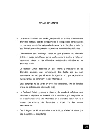 [Fecha]
39
CONCLUCIONES
 La realidad Virtual es una tecnología aplicable en muchas áreas con sus
diferentes trabajos, debido principalmente a su capacidad para visualizar
los procesos en estudio, independientemente de la disciplina a tratar de
esta forma los usuarios pueden involucrarse en escenarios artificiales.
 Generalmente esta tecnología posee un gran potencial en diferentes
ámbitos y puede ser utilizada como una herramienta auxiliar o incluso un
ingrediente básico en las diferentes metodologías utilizadas en las
diferentes ramas.
 La realidad Virtual despierta un gran interés y motivación en los
diferentes usuarios que generalmente han hecho uso de esta
herramienta, no solo por el hecho de aprender sino por experimentar
nuevas formas de transmitir y recibir información
 Esta tecnología no es válida en todas las situaciones, sino en aquellas
en que su aplicación es interesante o útil.
 La Realidad Virtual comienza a disponer de tecnología suficiente para
satisfacer la exigencia de recursos que la caracteriza, y la integración de
las telecomunicaciones y la informática en la sociedad actual dan pie a
nuevos mecanismos de formación a través de las nuevas
infraestructuras.
 Con la llegada de los ordenadores a las aulas, ya sólo es necesario que
esta tecnología se estandarice
 