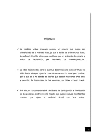 [Fecha]
4
Objetivos
 La realidad virtual pretende generar un entorno que pueda ser
diferenciado de la realidad física, ya que a través de dicho mundo físico,
la realidad virtual lo utiliza para sustituirlo por un ambiente de entrada y
salida de información, por intermedio de una computadora.
 La idea fundamental, para lo cual fue desarrollada la realidad virtual, ha
sido desde siempre lograr la creación de un mundo irreal pero posible,
por lo que se lo ha dotado de objetos que poseen relaciones entre ellos
y permiten la interacción de las personas en dicho universo irreal.
 Por ello, es fundamentalmente necesaria la participación e interacción
de las personas dentro de este mundo, que pueden incluso modificar las
normas que rigen la realidad virtual con sus actos.
 