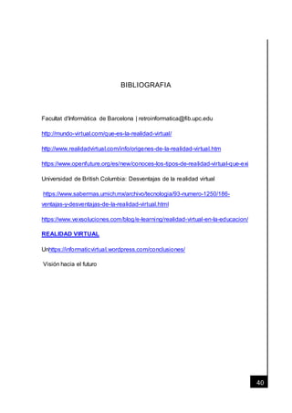 [Fecha]
40
BIBLIOGRAFIA
Facultat d'Informàtica de Barcelona | retroinformatica@fib.upc.edu
http://mundo-virtual.com/que-es-la-realidad-virtual/
http://www.realidadvirtual.com/info/origenes-de-la-realidad-virtual.htm
https://www.openfuture.org/es/new/conoces-los-tipos-de-realidad-virtual-que-exi
Universidad de British Columbia: Desventajas de la realidad virtual
https://www.sabermas.umich.mx/archivo/tecnologia/93-numero-1250/186-
ventajas-y-desventajas-de-la-realidad-virtual.html
https://www.vexsoluciones.com/blog/e-learning/realidad-virtual-en-la-educacion/
REALIDAD VIRTUAL
Unhttps://informaticvirtual.wordpress.com/conclusiones/
Visión hacia el futuro
 