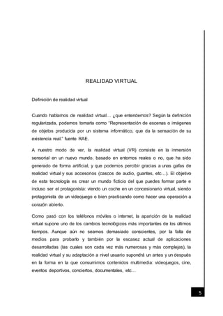 [Fecha]
5
REALIDAD VIRTUAL
Definición de realidad virtual
Cuando hablamos de realidad virtual… ¿que entendemos? Según la definición
regularizada, podemos tomarla como “Representación de escenas o imágenes
de objetos producida por un sistema informático, que da la sensación de su
existencia real.” fuente RAE.
A nuestro modo de ver, la realidad virtual (VR) consiste en la inmersión
sensorial en un nuevo mundo, basado en entornos reales o no, que ha sido
generado de forma artificial, y que podemos percibir gracias a unas gafas de
realidad virtual y sus accesorios (cascos de audio, guantes, etc…). El objetivo
de esta tecnología es crear un mundo ficticio del que puedes formar parte e
incluso ser el protagonista: viendo un coche en un concesionario virtual, siendo
protagonista de un videojuego o bien practicando como hacer una operación a
corazón abierto.
Como pasó con los teléfonos móviles o internet, la aparición de la realidad
virtual supone uno de los cambios tecnológicos más importantes de los últimos
tiempos. Aunque aún no seamos demasiado conscientes, por la falta de
medios para probarlo y también por la escasez actual de aplicaciones
desarrolladas (las cuales son cada vez más numerosas y más complejas), la
realidad virtual y su adaptación a nivel usuario supondrá un antes y un después
en la forma en la que consumimos contenidos multimedia: videojuegos, cine,
eventos deportivos, conciertos, documentales, etc…
 