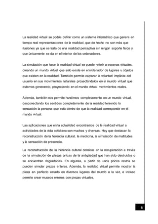 [Fecha]
6
La realidad virtual se podría definir como un sistema informático que genera en
tiempo real representaciones de la realidad, que de hecho no son más que
ilusiones ya que se trata de una realidad perceptiva sin ningún soporte físico y
que únicamente se da en el interior de los ordenadores.
La simulación que hace la realidad virtual se puede referir a escenas virtuales,
creando un mundo virtual que sólo existe en el ordenador de lugares u objetos
que existen en la realidad. También permite capturar la voluntad implícita del
usuario en sus movimientos naturales proyectándolos en el mundo virtual que
estamos generando, proyectando en el mundo virtual movimientos reales.
Además, también nos permite hundirnos completamente en un mundo virtual,
desconectando los sentidos completamente de la realidad teniendo la
sensación la persona que está dentro de que la realidad corresponde en el
mundo virtual.
Las aplicaciones que en la actualidad encontramos de la realidad virtual a
actividades de la vida cotidiana son muchas y diversas. Hay que destacar: la
reconstrucción de la herencia cultural, la medicina, la simulación de multitudes
y la sensación de presencia.
La reconstrucción de la herencia cultural consiste en la recuperación a través
de la simulación de piezas únicas de la antigüedad que han sido destruidas o
se encuentran degradadas. En algunas, a partir de unos pocos restos se
pueden simular piezas enteras. Además, la realidad virtual permite mostrar la
pieza en perfecto estado en diversos lugares del mundo a la vez, e incluso
permite crear museos enteros con piezas virtuales.
 