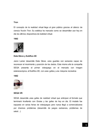 [Fecha]
9
Tron
El concepto de la realidad virtual llega al gran público gracias al clásico de
ciencia ficción Tron. Su estética ha marcado como se desarrollan aun hoy en
día los últimos dispositivos de realidad virtual.
1982
Data Glove y SubRoc-3D
Jaron Lanier desarrolla Data Glove, unos guantes con sensores capaz de
reconocer el movimiento y posición de los dedos. Este mismo año la compañía
SEGA presenta el primer videojuego en el mercado con imagen
estereoscópica, el SubRoc-3D, con unas gafas y una máquina recreativa
1982
SEGA VR
SEGA desarrolla unas gafas de realidad virtual que anticipan el formato que
terminará triunfando con Oculus y las gafas de hoy en día. El modelo fue
expuesto en varias ferias de videojuegos pero nunca llegó a comercializarse
por diversos problemas (desarrollo de juegos exclusivos, problemas de
salud…)
 