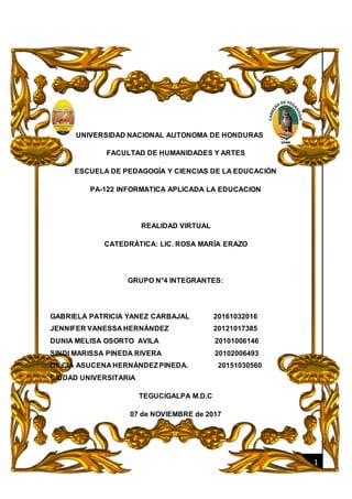 [Fecha]
1
UNIVERSIDAD NACIONAL AUTONOMA DE HONDURAS
FACULTAD DE HUMANIDADES Y ARTES
ESCUELA DE PEDAGOGÍA Y CIENCIAS DE LA EDUCACIÓN
PA-122 INFORMATICA APLICADA LA EDUCACION
REALIDAD VIRTUAL
CATEDRÁTICA: LIC. ROSA MARÍA ERAZO
GRUPO N°4 INTEGRANTES:
GABRIELA PATRICIA YANEZ CARBAJAL 20161032016
JENNIFER VANESSA HERNÁNDEZ 20121017385
DUNIA MELISA OSORTO AVILA 20101006146
SINDI MARISSA PINEDA RIVERA 20102006493
DILCIA ASUCENA HERNÁNDEZPINEDA. 20151030560
CIUDAD UNIVERSITARIA
TEGUCIGALPA M.D.C
07 de NOVIEMBRE de 2017
 