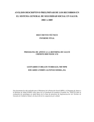 ANÁLISIS DESCRIPTIVO PRELIMINAR DE LOS RECOBROS EN
EL SISTEMA GENERAL DE SEGURIDAD SOCIAL EN SALUD.
2002 A 2005
DOCUMENTO TÉCNICO
INFORME FINAL
PROGRAMA DE APOYO A LA REFORMA DE SALUD
CRÉDITO BID 910/OC-CO
LEONARDO CUBILLOS TURRIAGO, MD MPH
EDUARDO ANDRÉS ALFONSO SIERRA, BA
Este documento ha sido realizado para el Ministerio de la Protección Social (MPS) y el Programa de Apoyo a
la Reforma de Salud (PARS) como parte de la Consultoría de producto (Contrato No. 2050732) para la
evaluación de tecnologías en salud dentro de la línea de proyectos de Implementación del Sistema de
Garantía de Calidad en Salud y de desarrollo de la competencia por calidad.
 