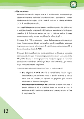 13
3.5.Termocicladores
También conocido como máquina de PCR es un instrumento usado en biología
molecular que permite realizar de forma automatizada y secuencial los ciclos de
temperaturas necesarios para llevar a cabo la reacción en cadena polimerasa
(PCR) de amplificación de ADN.
Un termociclador es un equipo de laboratorio de biología molecular, utilizado en
la amplificación de las moléculas de ADN mediante la técnica de PCR (Reacción
en cadena de la Polimerasa), debido que este, es capaz de realizar ciclos de
temperaturas necesarios para que amplifiquen las hebras de ADN.
El proceso de la PCR es automático y puede finalizarse en tan solo unas pocas
horas. Este proceso es dirigido por completo por el termociclador, quien esta
programado para cambiar la temperatura de reacción cada poco minuto posible la
desnaturalización y síntesis de ADN.
El modelo de termociclador más común consiste en un bloque de resistencia
eléctrica que distribuye a través de una placa una temperatura homogénea (entre
4ªC y 96ªC) durante un tiempo programable. En algunos equipos la resistencia
eléctrica se ha sustituido por la tecnología Peltier (semiconductores), que permite
mayor homogeneidad en la temperatura.
Dentro de un laboratorio encontramos dos tipos de termocicladores:
✓ Las máquinas de PCR estándar o convencional: utilizan bloques
intercambiables para acomodar placas de pocillos múltiples o tiras de
tubos, con una variedad de opciones de programas para diversas
necesidades de amplificación de genes.
✓ Los termocicladores en tiempo real: Se utilizan en aplicaciones como el
análisis cuantitativo de la expresión génica, el análisis de SNP, la
validación de objetivos farmacológicos, cortar bandas de secuenciación y
la genotipificación.
 