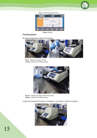 15
Fig. 8 – Parametros de Ejecución
Fuente: BioRad
Funcionamiento
Se abre la tapa para colocar la muestra
Fig. 9 – Manejo de Equipo CFX96
Fuente: Laboratorio de Biotecnología.
Fig. 10 – Manejo de Equipo CFX96 Touch Real
Fuente: Laboratorio de Biotecnología.
Luego con el panel de Control se configura y se procede a realizar el análisis.
 