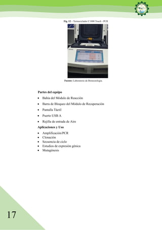 17
Fig. 12 – Termociclador C1000 Touch - PCR
Fuente: Laboratorio de Biotecnología.
Partes del equipo
• Bahía del Módulo de Reacción
• Barra de Bloqueo del Módulo de Recuperación
• Pantalla Táctil
• Puerto USB A
• Rejilla de entrada de Aire
Aplicaciones y Uso
• Amplificación/PCR
• Clonación
• Secuencia de ciclo
• Estudios de expresión génica
• Mutagénesis
 