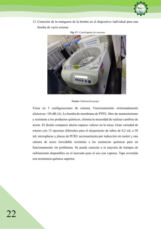 22
13. Conexión de la manguera de la bomba en el dispositivo individual para una
bomba de vacío externa
Fig. 17– Centrifugador de muestras
Fuente: Elaboración propia
Viene en 3 configuraciones de sistema. Funcionamiento extremadamente
silencioso <50 dB (A). La bomba de membrana de PTFE, libre de mantenimiento
y resistente a los productos químicos, elimina la necesidad de realizar cambios de
aceite. El diseño compacto ahorra espacio valioso en la mesa. Gran variedad de
rotores con 15 opciones diferentes para el alojamiento de tubos de 0,2 mL a 50
mL microplacas y placas de PCRU accionamiento por inducción sin motor y una
cámara de acero inoxidable resistente a las sustancias químicas para un
funcionamiento sin problemas. Se puede conectar a la mayoría de trampas de
enfriamiento disponibles en el mercado para el uso con vapores. Tapa revestida
con resistencia química superior.
 