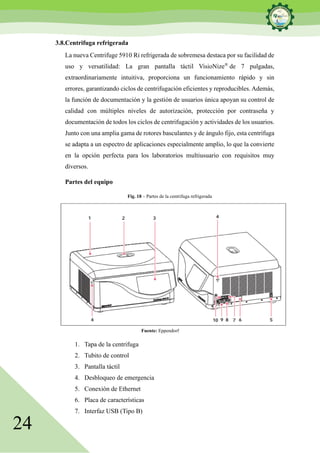 24
3.8.Centrifuga refrigerada
La nueva Centrifuge 5910 Ri refrigerada de sobremesa destaca por su facilidad de
uso y versatilidad: La gran pantalla táctil VisioNize®
de 7 pulgadas,
extraordinariamente intuitiva, proporciona un funcionamiento rápido y sin
errores, garantizando ciclos de centrifugación eficientes y reproducibles. Además,
la función de documentación y la gestión de usuarios única apoyan su control de
calidad con múltiples niveles de autorización, protección por contraseña y
documentación de todos los ciclos de centrifugación y actividades de los usuarios.
Junto con una amplia gama de rotores basculantes y de ángulo fijo, esta centrífuga
se adapta a un espectro de aplicaciones especialmente amplio, lo que la convierte
en la opción perfecta para los laboratorios multiusuario con requisitos muy
diversos.
Partes del equipo
Fig. 18 – Partes de la centrifuga refrigerada
Fuente: Eppendorf
1. Tapa de la centrifuga
2. Tubito de control
3. Pantalla táctil
4. Desbloqueo de emergencia
5. Conexión de Ethernet
6. Placa de características
7. Interfaz USB (Tipo B)
 