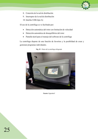 25
8. Conexión de la red de distribución
9. Interruptor de la red de distribución
10. Interfaz USB (tipo A)
El uso de la centrifuga se ve facilitado por:
• Detección automática del rotor con limitación de velocidad
• Detección automática de desequilibrios del rotor
• Pantalla táctil para el manejo del software de la centrifuga
La centrifuga dispone de una función de favoritos y la posibilidad de crear y
gestionar programas individuales.
Fig. 19 – Partes de la centrifuga refrigerada
Fuente: Eppendorf
 