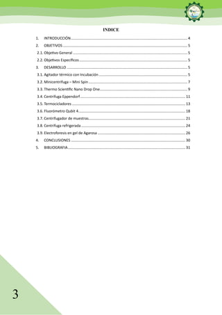 3
INDICE
1. INTRODUCCIÓN................................................................................................................. 4
2. OBJETIVOS......................................................................................................................... 5
2.1. Objetivo General ............................................................................................................... 5
2.2. Objetivos Específicos......................................................................................................... 5
3. DESARROLLO ..................................................................................................................... 5
3.1. Agitador térmico con Incubación...................................................................................... 5
3.2. Minicentrifuga – Mini Spin................................................................................................ 7
3.3. Thermo Scientific Nano Drop One..................................................................................... 9
3.4. Centrifuga Eppendorf...................................................................................................... 11
3.5. Termocicladores .............................................................................................................. 13
3.6. Fluorómetro Qubit 4........................................................................................................ 18
3.7. Centrifugador de muestras.............................................................................................. 21
3.8. Centrifuga refrigerada ..................................................................................................... 24
3.9. Electroforesis en gel de Agarosa ..................................................................................... 26
4. CONCLUSIONES ............................................................................................................... 30
5. BIBLIOGRAFIA.................................................................................................................. 31
 