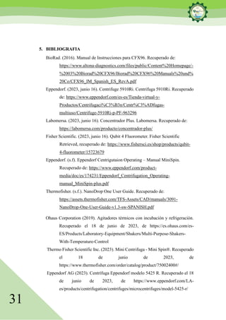 31
5. BIBLIOGRAFIA
BioRad. (2016). Manual de Instrucciones para CFX96. Recuperado de:
https://www.altona-diagnostics.com/files/public/Content%20Homepage/-
%2003%20Biorad%20CFX96/Biorad%20CFX96%20Manuals%20und%
20Co/CFX96_IM_Spanish_ES_RevA.pdf
Eppendorf. (2023, junio 16). Centrifuge 5910Ri. Centrifuga 5910Ri. Recuperado
de: https://www.eppendorf.com/es-es/Tienda-virtual-y-
Productos/Centrifugaci%C3%B3n/Centr%C3%ADfugas-
multiuso/Centrifuge-5910Ri-p-PF-963296
Labomersa. (2023, junio 16). Concentrador Plus. Labomersa. Recuperado de:
https://labomersa.com/producto/concentrador-plus/
Fisher Scientific. (2023, junio 16). Qubit 4 Fluorometer. Fisher Scientific
Retrieved, recuperado de: https://www.fishersci.es/shop/products/qubit-
4-fluorometer/15723679
Eppendorf. (s.f). Eppendorf Centrigutaion Operating – Manual MiniSpin.
Recuperado de: https://www.eppendorf.com/product-
media/doc/es/174231/Eppendorf_Centrifugation_Operating-
manual_MiniSpin-plus.pdf
Thermofisher. (s.f.). NanoDrop One User Guide. Recuperado de:
https://assets.thermofisher.com/TFS-Assets/CAD/manuals/3091-
NanoDrop-One-User-Guide-v1.3-sw-SPANISH.pdf
Ohaus Corporation (2019). Agitadores térmicos con incubación y refrigeración.
Recuperado el 18 de junio de 2023, de https://es.ohaus.com/es-
ES/Products/Laboratory-Equipment/Shakers/Multi-Purpose-Shakers-
With-Temperature-Control
Thermo Fisher Scientific Inc. (2023). Mini Centrifuga - Mini Spin®. Recuperado
el 18 de junio de 2023, de
https://www.thermofisher.com/order/catalog/product/75002400#/
Eppendorf AG (2023). Centrífuga Eppendorf modelo 5425 R. Recuperado el 18
de junio de 2023, de https://www.eppendorf.com/LA-
es/products/centrifugation/centrifuges/microcentrifuges/model-5425-r/
 