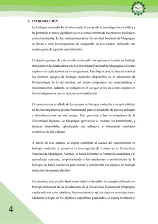 4
1. INTRODUCCIÓN
La biología molecular ha revolucionado el campo de la investigación científica y
ha permitido avances significativos en el conocimiento de los procesos biológicos
a nivel molecular. En las instalaciones de la Universidad Nacional de Moquegua,
se llevan a cabo investigaciones de vanguardia en este campo, utilizando una
amplia gama de equipos especializados.
El objetivo general de este estudio es describir los equipos utilizados en biología
molecular en las instalaciones de la Universidad Nacional de Moquegua, así como
explorar sus aplicaciones en investigaciones. Para lograr esto, se buscará conocer
los distintos equipos de biología molecular disponibles en el laboratorio de
Biotecnología de la universidad, así como comprender sus características y
funcionamiento. Además, se indagará en el uso que se les da a estos equipos en
las investigaciones que se realizan en la institución.
El conocimiento detallado de los equipos de biología molecular y su aplicabilidad
en las investigaciones resulta fundamental para el desarrollo de nuevos enfoques
y descubrimientos en este campo. Esto permitirá a los investigadores de la
Universidad Nacional de Moquegua aprovechar al máximo las herramientas y
técnicas disponibles, optimizando sus esfuerzos y obteniendo resultados
científicos de alta calidad.
A través de este estudio, se espera contribuir al avance del conocimiento en
biología molecular y promover la investigación de frontera en la Universidad
Nacional de Moquegua. Además, se busca fomentar la formación académica y el
aprendizaje continuo, proporcionando a los estudiantes y profesionales de la
biología las bases necesarias para utilizar y comprender los equipos de biología
molecular de manera efectiva.
En resumen, este estudio tiene como objetivo describir los equipos utilizados en
biología molecular en las instalaciones de la Universidad Nacional de Moquegua,
explorando sus características, funcionamiento y aplicaciones en investigaciones.
Mediante el logro de los objetivos específicos planteados, se espera fortalecer el
 
