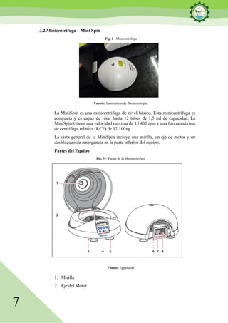 7
3.2.Minicentrifuga – Mini Spin
Fig. 2 –Minicentrifuga
Fuente: Laboratorio de Biotecnología.
La MiniSpin es una minicentrífuga de nivel básico. Esta minicentrífuga es
compacta y es capaz de rotar hasta 12 tubos de 1,5 ml de capacidad. La
MiniSpin® tiene una velocidad máxima de 13.400 rpm y una fuerza máxima
de centrífuga relativa (RCF) de 12.100xg.
La vista general de la MiniSpin incluye una mirilla, un eje de motor y un
desbloqueo de emergencia en la parte inferior del equipo.
Partes del Equipo
Fig. 3 – Partes de la Minicentrifuga
Fuente: Eppendorf
1. Mirilla
2. Eje del Motor
 