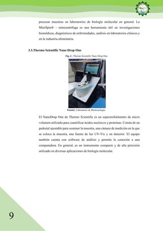 9
procesar muestras en laboratorios de biología molecular en general. La
MiniSpin® - minicentrífuga es una herramienta útil en investigaciones
biomédicas, diagnósticos de enfermedades, análisis en laboratorios clínicos y
en la industria alimentaria.
3.3.Thermo Scientific Nano Drop One
Fig. 4 –Thermo Scientific Nano Drop One
Fuente: Laboratorio de Biotecnología.
El NanoDrop One de Thermo Scientific es un espectrofotómetro de micro
volumen utilizado para cuantificar ácidos nucleicos y proteínas. Consta de un
pedestal ajustable para sostener la muestra, una cámara de medición en la que
se coloca la muestra, una fuente de luz UV-Vis y un detector. El equipo
también cuenta con software de análisis y permite la conexión a una
computadora. En general, es un instrumento compacto y de alta precisión
utilizado en diversas aplicaciones de biología molecular.
 