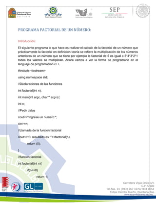 PROGRAMA FACTORIAL DE UN NÚMERO: 
Introducción: 
El siguiente programa lo que hace es realizar el cálculo de la factorial de un número que 
prácticamente la factorial en definición teoría se refiere la multiplicación de los números 
anteriores de un número que se tiene por ejemplo la factorial de 5 es igual a 5*4*3*2*1 
todos los valores se multiplican. Ahora vamos a ver la forma de programarlo en el 
lenguaje de programación c++. 
#include <iostream> 
using namespace std; 
//Declaraciones de las funciones 
int factorial(int n); 
int main(int argc, char** argv) { 
int n; 
//Pedir datos 
cout<<"Ingrese un numero:"; 
cin>>n; 
//Llamada de la funcion factorial 
cout<<"El resultado es :"<<factorial(n); 
return (0); 
} 
//funcion factorial 
int factorial(int n){ 
if(n==0) 
return 1; 
 