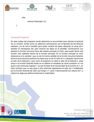else 
return(n*factorial(n-1)); 
} 
Conclusión Programa: 
En este código del programa donde aplicamos la recursividad para calcular la factorial 
de un número, donde como ya sabemos comenzamos con la llamada de las librerías 
iostream y la de coni.h también para poder mostrar los datos utilizando el using std o 
también el namespace std; para imprimir los datos en la pantalla. Comenzamos con 
declarar la función recursiva fuera del método principal int main, para poder llamar esa 
función más adelante dentro de la función principal. En la función principal int main 
declaramos a la variable n que va ser la misma variable de la función recursiva factorial, 
ahora lo que hacemos pedimos los datos que va ser el valor de n y después imprimimos 
el valor de la factorial n, pero como el programa no sabe el valor de la factorial n, pasa 
ahora a la función factorial donde se va obtener el resultado de cierta condición si n es 
igual a cero entonces regresar 1 ya que la base de la recursividad de la función es 1, en 
caso contrario que no sea igual a cero entonces regresamos el valor de n multiplicado 
por la función factorial del valor que tenga n-1, para ir disminuyendo los valores de n y 
obtener la regla que define la factorial en matemática. 
 
