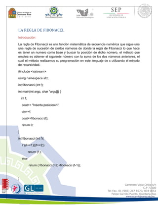 LA REGLA DE FIBONACCI. 
Introducción: 
La regla de Fibonacci es una función matemática de secuencia numérica que sigue una 
una regla de sucesión de ciertos números de donde la regla de Fibonacci lo que hace 
es tener un numero como base y buscar la posición de dicho número, el método que 
emplea es obtener el siguiente número con la suma de los dos números anteriores, el 
cual el método realizamos su programación en este lenguaje de c utilizando el método 
de recursividad. 
#include <iostream> 
using namespace std; 
int fibonacci (int f); 
int main(int argc, char *argv[]) { 
int f; 
cout<< "Inserta posicionn"; 
cin>>f; 
cout<<fibonacci (f); 
return 0; 
} 
int fibonacci (int f){ 
if ((f==1)||(f==2)) 
return (1); 
else 
return ( fibonacci (f-2)+fibonacci (f-1)); 
} 
 