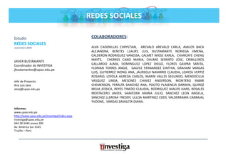 REDES SOCIALES

Estudio                                        COLABORADORES:
REDES SOCIALES
noviembre 2009                                 ALVA CADENILLAS CHRYSTIAN, AREVALO AREVALO CARLA, AVALOS BACA
                                               ALEJANDRA, BENITES LLAURY, LUIS, BUSTAMANTE NORIEGA JIMENA,
                                               CALDERON RODRIGUEZ VANESSA, CALMET WIESE KARLA, CHANCAFE CHENG
JAVIER BUSTAMANTE                              MAYTE, CHERRES CANO MARIA CHUMO SERRATO JOSE CRIBILLEROS
                                               MAYTE                     MARIA,                   JOSE,
Coordinador de INVESTIGA                       GALLARDO ALMA, DOMINGUEZ LOPEZ DIEGO, FLORES GASPAR SARITA,
jbustamantev@upao.edu.pe                       FLORIAN TORRES ANGIE, GALVEZ FERNANDEZ CINTHIA, GRAHAM VARGAS
                                               LUIS, GUTIERREZ WONG ANA, JAUREGUI NAVARRO CLAUDIA, LOAYZA VERTIZ
                                               ROSARIO, LOYOLA AGREDA CARLOS, MARIN VALLES SEGUNDO, MENDOCILLA
Jefe de Proyecto                               VASQUEZ LINDA, MESONES CHAVEZ ANDERSON, MONTERO YABAR
Ana Loo Jave                                   CHEMERSON, PERALTA SANCHEZ ANA, POCITO PLASENCIA DARWIN, QUIROZ
alooj@upao.edu.pe                              MEJIA JESSICA, REYES TINEDO CLAUDIA, RODRIGUEZ AVALOS HANS, ROSALES
                                               MOSTACERO JAVIER, SAAVEDRA ARANA JULIO, SANCHEZ LEON ANGELA,
                                               SANCHEZ LLERENA FREDDY, ULLOA MARTINEZ EDDY, VALDERRAMA CARBAJAL
                                               YVOONE, VARGAS ZAVALETA DIANA.
Informes:
www.upao.edu.pe
http://www.upao.edu.pe/investiga/index.aspx
investiga@upao.edu.pe
044 28 4444 anexo 300
Av. América Sur 3145
Trujillo – Perú
 
