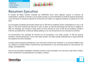 Resumen Ejecutivo
 Objetivos
 Ficha técnica
 Resultados


Resumen Ejecutivo
El estudio de Redes Sociales realizado por INVESTIGA tiene como objetivo conocer la tenencia de
computadora, conexión a internet y uso de redes sociales; así como identificar el perfil de quienes pertenecen
a una red social. El estudio se efectuó en la Provincia de Trujillo a un target de hombres y mujeres de 15 a 40
años.

Los principales resultados del estudio indican que el 55% de los trujillanos tienen computadora en casa, y de
ellos, el 71% tiene conexión de internet en casa. Es decir, el nivel de penetración de internet en hogares es
40%. Sin embargo, aún cuando la mayor parte no tiene internet en casa, el 82% de los trujillanos accede a
internet, principalmente, a través de cabinas públicas y con una frecuencia de uno a dos días a la semana.

Las herramientas más utilizadas de internet son los buscadores y las redes sociales. El 74% de quienes
acceden a internet pertenecen a una o más redes sociales. Las redes sociales preferidas por la mayor parte de
los trujillanos son Hi5 y Facebook.

La mayor parte de quienes pertenecen a una red social lo hicieron por invitación, y se animaron debido a que
sus amigos ya lo habían hecho. El perfil de los que pertenecen a una red social puede ser visto sólo por sus
amigos , principalmente.

Son tres las principales actividades realizadas cuando se está conectado a una red social: subir fotos o videos,
enviar comentarios a lo publicado por sus amigos, y chatear.


                                                                                                            3
 
