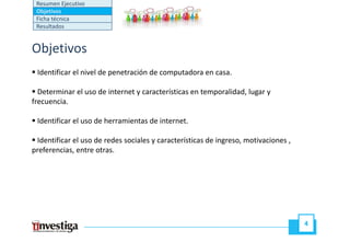 Resumen Ejecutivo
 Objetivos
 Ficha técnica
 Resultados


Objetivos
 Identificar el nivel de penetración de computadora en casa.

  Determinar el uso de internet y características en temporalidad, lugar y
                                                     temporalidad
frecuencia.

 Identificar el uso de herramientas de internet.
                                       internet

 Identificar el uso de redes sociales y características de ingreso, motivaciones ,
preferencias,
preferencias entre otras
                    otras.




                                                                                     4
 