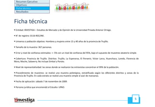 Resumen Ejecutivo
  Objetivos
  Ficha técnica
  Resultados


Ficha técnica
 Entidad: INVESTIGA – Estudios de Mercado y de Opinión de la Universidad Privada Antenor Orrego.

 N° de registro: 0116‐REE/JNE.

 Universo o población objetivo: Hombres y mujeres entre 15 y 40 años de la provincia de Trujillo.

 Tamaño de la muestra: 367 personas.

 Error y nivel de confianza estimados: +‐ 5% con un nivel de confianza del 95%, bajo el supuesto de muestreo aleatorio simple.
                                       +

 Cobertura: Provincia de Trujillo. Distritos: Trujillo, La Esperanza, El Porvenir, Víctor Larco, Huanchaco, Laredo, Florencia de
Mora, Moche, Salaverry. No incluye Simbal y Poroto.

 Nivel de representatividad: las zonas donde se realizaron las entrevistas concentran el 99% de la población
                                                                                                   población.

  Procedimiento de muestreo: se realizó una muestra polietápica, estratificada según los diferentes distritos y zonas de la
Provincia de Trujillo. En cada estrato se realizó una muestra simple al azar de manzanas.

 Fecha de aplicación: sábado 7 de noviembre de 2009.

 Persona jurídica que encomendó el Estudio: UPAO.



                                                                                                                            5
 