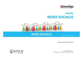 Estudio
           REDES SOCIALES



REDES SOCIALES                    Trujillo,
                                  Trujillo noviembre 2009




                           Elaborado por INVESTIGA
                                     p




                                     investiga@upao.edu.pe
                 http://www.upao.edu.pe/investiga/index.aspx
 