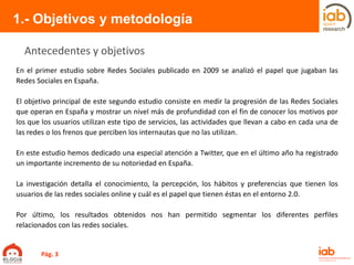 En el primer estudio sobre Redes Sociales publicado en 2009 se analizó el papel que jugaban las
Redes Sociales en España.
El objetivo principal de este segundo estudio consiste en medir la progresión de las Redes Sociales
que operan en España y mostrar un nivel más de profundidad con el fin de conocer los motivos por
los que los usuarios utilizan este tipo de servicios, las actividades que llevan a cabo en cada una de
las redes o los frenos que perciben los internautas que no las utilizan.
En este estudio hemos dedicado una especial atención a Twitter, que en el último año ha registrado
un importante incremento de su notoriedad en España.
La investigación detalla el conocimiento, la percepción, los hábitos y preferencias que tienen los
usuarios de las redes sociales online y cuál es el papel que tienen éstas en el entorno 2.0.
Por último, los resultados obtenidos nos han permitido segmentar los diferentes perfiles
relacionados con las redes sociales.
1.- Objetivos y metodología
Antecedentes y objetivos
Pág. 3
 