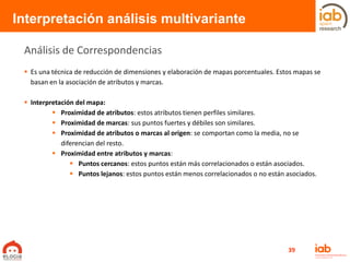  Es una técnica de reducción de dimensiones y elaboración de mapas porcentuales. Estos mapas se
basan en la asociación de atributos y marcas.
 Interpretación del mapa:
 Proximidad de atributos: estos atributos tienen perfiles similares.
 Proximidad de marcas: sus puntos fuertes y débiles son similares.
 Proximidad de atributos o marcas al origen: se comportan como la media, no se
diferencian del resto.
 Proximidad entre atributos y marcas:
 Puntos cercanos: estos puntos están más correlacionados o están asociados.
 Puntos lejanos: estos puntos están menos correlacionados o no están asociados.
Interpretación análisis multivariante
Análisis de Correspondencias
39
 