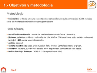  Cuantitativa: se llevó a cabo una encuesta online con cuestionario auto-administrado (CAWI) realizada
sobre los miembros del Panel Online Consupermiso.com.
1.- Objetivos y metodología
 Duración del cuestionario: La duración media del cuestionario fue de 15 minutos.
 Universo: Individuos residentes en España, de 18 a 54 años, 538 usuarios de redes sociales en Internet
(web 2.0) y 245 que no usan redes sociales.
 Ámbito: Nacional.
 Tamaño muestral: 783 casos. Error muestral: 3,5%. Nivel de Confianza del 95%, p=q=50%.
 Muestreo: Aleatorio, a partir de la base de datos de panelistas con cuotas de sexo y edad.
 Fechas de trabajo de campo: Del 11 al 15 de septiembre de 2010.
Metodología
Ficha técnica
Pág. 4
 