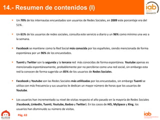 14.- Resumen de contenidos (I)
 Un 70% de los internautas encuestados son usuarios de Redes Sociales, en 2009 este porcentaje era del
51% .
 Un 61% de los usuarios de redes sociales, consulta este servicio a diario y un 96% como mínimo una vez a
la semana.
 Facebook se mantiene como la Red Social más conocida por los españoles, siendo mencionada de forma
espontánea por un 96% de los encuestados.
 Tuenti y Twitter son la segunda y la tercera red más conocidas de forma espontánea. Youtube apenas es
mencionada espontáneamente, probablemente por no percibirse como una red social, sin embargo esta
red la conocen de forma sugerida un 85% de los usuarios de Redes Sociales.
 Facebook y Youtube son las Redes Sociales más utililzadas por los encuestados, sin embargo Tuenti se
utiliza con más frecuencia y sus usuarios le dedican un mayor número de horas que los usuarios de
Youtube.
 Los usuarios han incrementado su nivel de visitas respecto el año pasado en la mayoría de Redes Sociales
(Facebook, LinkedIn, Tuenti, Youtube, Badoo y Twitter). En los casos de Hi5, MySpace y Xing, los
usuarios han disminuido su número de visitas.
Pág. 63
 
