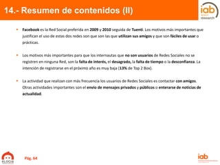 14.- Resumen de contenidos (II)
 Facebook es la Red Social preferida en 2009 y 2010 seguida de Tuenti. Los motivos más importantes que
justifican el uso de estas dos redes son que son las que utilizan sus amigos y que son fáciles de usar o
prácticas.
 Los motivos más importantes para que los internautas que no son usuarios de Redes Sociales no se
registren en ninguna Red, son la falta de interés, el desagrado, la falta de tiempo o la desconfianza. La
intención de registrarse en el próximo año es muy baja (13% de Top 2 Box).
 La actividad que realizan con más frecuencia los usuarios de Redes Sociales es contactar con amigos.
Otras actividades importantes son el envío de mensajes privados y públicos o enterarse de noticias de
actualidad.
Pág. 64
 