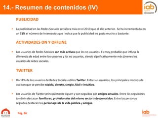 14.- Resumen de contenidos (IV)
PUBLICIDAD
 La publicidad en las Redes Sociales se valora más en el 2010 que el año anterior. Se ha incrementado en
un 31% el número de Internautas que indica que la publicidad les gusta mucho o bastante.
ACTIVIDADES ON Y OFFLINE
 Los usuarios de Redes Sociales son más activos que los no usuarios. Es muy probable que influya la
diferencia de edad entre los usuarios y los no usuarios, siendo significativamente más jóvenes los
usuarios de redes sociales.
TWITTER
 Un 18% de los usuarios de Redes Sociales utiliza Twitter. Entre sus usuarios, los principales motivos de
uso son que se percibe rápido, directo, simple, fácil e intuitivo.
 Los usuarios de Twitter principalmente siguen y son seguidos por amigos actuales. Entre los seguidores
también destacan familiares, profesionales del mismo sector y desconocidos. Entre las personas
seguidas destacan los personajes de la vida pública y amigos.
Pág. 66
 