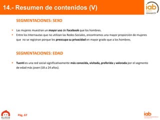 14.- Resumen de contenidos (V)
SEGMENTACIONES: SEXO
 Las mujeres muestran un mayor uso de Facebook que los hombres.
 Entre los Internautas que no utilizan las Redes Sociales, encontramos una mayor proporción de mujeres
que no se registran porque les preocupa su privacidad en mayor grado que a los hombres.
SEGMENTACIONES: EDAD
 Tuenti es una red social significativamente más conocida, visitada, preferida y valorada por el segmento
de edad más joven (18 a 24 años).
Pág. 67
 