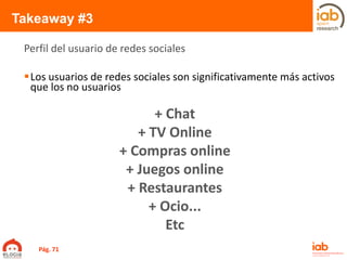 Takeaway #3
Los usuarios de redes sociales son significativamente más activos
que los no usuarios
Perfil del usuario de redes sociales
Pág. 71
+ Chat
+ TV Online
+ Compras online
+ Juegos online
+ Restaurantes
+ Ocio...
Etc
 