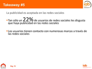 Takeaway #5
Tan sólo un 22%de usuarios de redes sociales les disgusta
que haya publicidad en las redes sociales
Los usuarios tienen contacto con numerosas marcas a través de
las redes sociales
La publicidad es aceptada en las redes sociales
Pág. 73
 