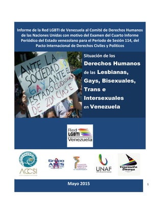 1
ÍNDICE
Informe de la Red LGBTI de Venezuela al Comité de Derechos Humanos
de las Naciones Unidas con motivo del Examen del Cuarto Informe
Periódico del Estado venezolano para el Período de Sesión 114, del
Pacto Internacional de Derechos Civiles y Políticos
Situación de los
Derechos Humanos
de las Lesbianas,
Gays, Bisexuales,
Trans e
Intersexuales
en Venezuela
Mayo 2015
 