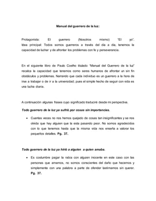 Manual del guerrero de la luz:
Protagonista: El guerrero (Nosotros mismo) “El yo”.
Idea principal: Todos somos guerreros a través del día a día, tenemos la
capacidad de luchar y de afrontar los problemas con fe y perseverancia.
En el siguiente libro de Paulo Coelho titulado “Manual del Guerrero de la luz”
recalca la capacidad que tenemos como seres humanos de afrontar un sin fin
obstáculos y problemas. Narrando que cada individuo es un guerrero a la hora de
irse a trabajar o de ir a la universidad; pues el simple hecho de seguir con vida es
una lucha diaria.
A continuación algunas frases cuyo significado traduciré desde mi perspectiva.
Todo guerrero de la luz ya sufrió por cosas sin importancias.
 Cuantas veces no nos hemos quejado de cosas tan insignificantes y se nos
olvida que hay alguien que la esta pasando peor. No somos agradecidos
con lo que tenemos hasta que la misma vida nos enseña a valorar los
pequeños detalles. Pg. 37.
Todo guerrero de la luz ya hirió a alguien a quien amaba.
 Es costumbre pagar la rabia con alguien inocente en este caso con las
personas que amamos, no somos conscientes del daño que hacemos y
simplemente con una palabra a parte de ofender lastimamos sin querer.
Pg. 37.
 