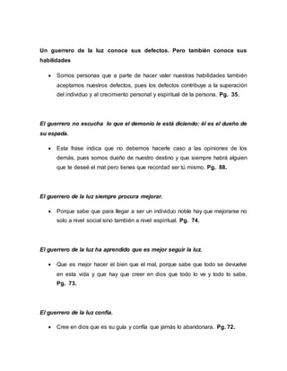 Un guerrero de la luz conoce sus defectos. Pero también conoce sus
habilidades
 Somos personas que a parte de hacer valer nuestras habilidades también
aceptamos nuestros defectos, pues los defectos contribuye a la superación
del individuo y al crecimiento personal y espiritual de la persona. Pg. 35.
El guerrero no escucha lo que el demonio le está diciendo: él es el dueño de
su espada.
 Esta frase indica que no debemos hacerle caso a las opiniones de los
demás, pues somos dueño de nuestro destino y que siempre habrá alguien
que te deseé el mal pero tienes que recordad ser tú mismo. Pg. 88.
El guerrero de la luz siempre procura mejorar.
 Porque sabe que para llegar a ser un individuo noble hay que mejorarse no
solo a nivel social sino también a nivel espiritual. Pg. 74.
El guerrero de la luz ha aprendido que es mejor seguir la luz.
 Que es mejor hacer el bien que el mal, porque sabe que todo se devuelve
en esta vida y que hay que creer en dios que todo lo ve y todo lo sabe.
Pg. 73.
El guerrero de la luz confía.
 Cree en dios que es su guía y confía que jamás lo abandonara. Pg. 72.
 