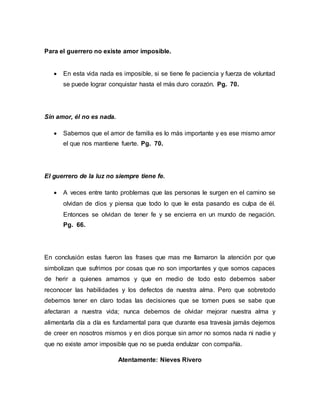 Para el guerrero no existe amor imposible.
 En esta vida nada es imposible, si se tiene fe paciencia y fuerza de voluntad
se puede lograr conquistar hasta el más duro corazón. Pg. 70.
Sin amor, él no es nada.
 Sabemos que el amor de familia es lo más importante y es ese mismo amor
el que nos mantiene fuerte. Pg. 70.
El guerrero de la luz no siempre tiene fe.
 A veces entre tanto problemas que las personas le surgen en el camino se
olvidan de dios y piensa que todo lo que le esta pasando es culpa de él.
Entonces se olvidan de tener fe y se encierra en un mundo de negación.
Pg. 66.
En conclusión estas fueron las frases que mas me llamaron la atención por que
simbolizan que sufrimos por cosas que no son importantes y que somos capaces
de herir a quienes amamos y que en medio de todo esto debemos saber
reconocer las habilidades y los defectos de nuestra alma. Pero que sobretodo
debemos tener en claro todas las decisiones que se tomen pues se sabe que
afectaran a nuestra vida; nunca debemos de olvidar mejorar nuestra alma y
alimentarla día a día es fundamental para que durante esa travesía jamás dejemos
de creer en nosotros mismos y en dios porque sin amor no somos nada ni nadie y
que no existe amor imposible que no se pueda endulzar con compañía.
Atentamente: Nieves Rivero
 