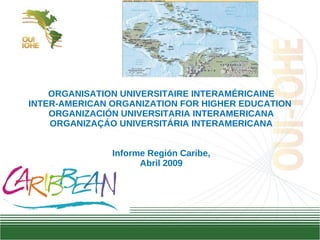 ORGANISATION UNIVERSITAIRE INTERAMÉRICAINE INTER-AMERICAN ORGANIZATION FOR HIGHER EDUCATION  ORGANIZACIÓN UNIVERSITARIA INTERAMERICANA ORGANIZA ÇÁO UNIVERSITÁRIA INTERAMERICANA Informe Región Caribe, Abril 2009   