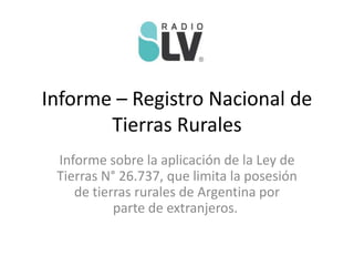 Informe – Registro Nacional de
Tierras Rurales
Informe sobre la aplicación de la Ley de
Tierras N° 26.737, que limita la posesión
de tierras rurales de Argentina por
parte de extranjeros.
 
