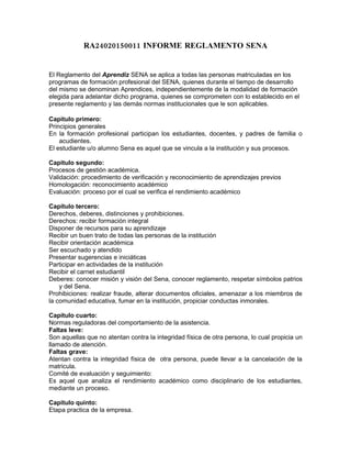 RA24020150011 INFORME REGLAMENTO SENA


El Reglamento del Aprendiz SENA se aplica a todas las personas matriculadas en los
programas de formación profesional del SENA, quienes durante el tiempo de desarrollo
del mismo se denominan Aprendices, independientemente de la modalidad de formación
elegida para adelantar dicho programa, quienes se comprometen con lo establecido en el
presente reglamento y las demás normas institucionales que le son aplicables.

Capitulo primero:
Principios generales
En la formación profesional participan los estudiantes, docentes, y padres de familia o
    acudientes.
El estudiante u/o alumno Sena es aquel que se vincula a la institución y sus procesos.

Capitulo segundo:
Procesos de gestión académica.
Validación: procedimiento de verificación y reconocimiento de aprendizajes previos
Homologación: reconocimiento académico
Evaluación: proceso por el cual se verifica el rendimiento académico

Capítulo tercero:
Derechos, deberes, distinciones y prohibiciones.
Derechos: recibir formación integral
Disponer de recursos para su aprendizaje
Recibir un buen trato de todas las personas de la institución
Recibir orientación académica
Ser escuchado y atendido
Presentar sugerencias e iniciáticas
Participar en actividades de la institución
Recibir el carnet estudiantil
Deberes: conocer misión y visión del Sena, conocer reglamento, respetar símbolos patrios
    y del Sena.
Prohibiciones: realizar fraude, alterar documentos oficiales, amenazar a los miembros de
la comunidad educativa, fumar en la institución, propiciar conductas inmorales.

Capítulo cuarto:
Normas reguladoras del comportamiento de la asistencia.
Faltas leve:
Son aquellas que no atentan contra la integridad física de otra persona, lo cual propicia un
llamado de atención.
Faltas grave:
Atentan contra la integridad física de otra persona, puede llevar a la cancelación de la
matricula.
Comité de evaluación y seguimiento:
Es aquel que analiza el rendimiento académico como disciplinario de los estudiantes,
mediante un proceso.

Capitulo quinto:
Etapa practica de la empresa.
 