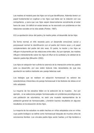 Las madres el modelo para las hijas con el que identificarse. Además tienen un
papel fundamental en explicar a los hijos cual debe ser la relación con sus
compañeros, y para que sus hijos sepan desenvolverse socialmente al estar
fuera de casa. Un déficit en estas tareas se ha asociado con problemas en las
relaciones sociales en la vida adulta (Parker, 1987).
b3) La aportación única del padre y la madre juntos al desarrollo de los hijos
De forma normal, el niño necesita para un desarrollo emocional, social y
psicosexual normal la identificación con el padre del mismo sexo y el papel
complementario del padre del otro sexo. El padre, la madre y los hijos se
influyen mutuamente por las relaciones entre ellos. Así por ejemplo, las madres
influyen indirectamente sobre los hijos al influir en la cantidad y la calidad de la
relación padre-hijo (Minuchin 2002).
Los hijos en adopción han sufrido la carencia de la interacción entre los padres
para su desarrollo, por eso están todavía más necesitados de que esa
aportación se realice mediante una pareja heterose xual.
Los trabajos que se realizan en adopción homosexual no valoran las
características inherentes a la pareja homosexual ni los factores de stress en el
niño adoptado
La mayoría de los estudios fallan en la selección de la muestra . Así por
ejemplo , si se selecciona parejas homosexuales sin problemas psicológicos,de
una población de voluntarios, no será una muestra representativa de la
población general de homosexuales, y tendrán buenos resultados en algunos
resultados en la educación de los hijos .
La mayoría de los estudios no están hechos en niños adoptados sino en niños
cuyo padre biológico se define como homosexual después de muchos años de
convivencia familiar. Los vínculos padre-hijos serán fuertes y el hijo tenderá a
 