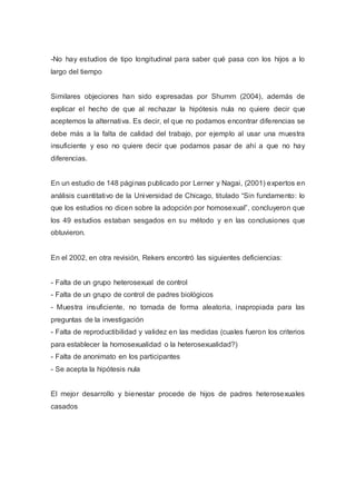 -No hay estudios de tipo longitudinal para saber qué pasa con los hijos a lo
largo del tiempo
Similares objeciones han sido expresadas por Shumm (2004), además de
explicar el hecho de que al rechazar la hipótesis nula no quiere decir que
aceptemos la alternativa. Es decir, el que no podamos encontrar diferencias se
debe más a la falta de calidad del trabajo, por ejemplo al usar una muestra
insuficiente y eso no quiere decir que podamos pasar de ahí a que no hay
diferencias.
En un estudio de 148 páginas publicado por Lerner y Nagai, (2001) expertos en
análisis cuantitativo de la Universidad de Chicago, titulado “Sin fundamento: lo
que los estudios no dicen sobre la adopción por homosexual”, concluyeron que
los 49 estudios estaban sesgados en su método y en las conclusiones que
obtuvieron.
En el 2002, en otra revisión, Rekers encontró las siguientes deficiencias:
- Falta de un grupo heterosexual de control
- Falta de un grupo de control de padres biológicos
- Muestra insuficiente, no tomada de forma aleatoria, inapropiada para las
preguntas de la investigación
- Falta de reproductibilidad y validez en las medidas (cuales fueron los criterios
para establecer la homosexualidad o la heterosexualidad?)
- Falta de anonimato en los participantes
- Se acepta la hipótesis nula
El mejor desarrollo y bienestar procede de hijos de padres heterosexuales
casados
 