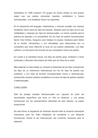 Sarantakos en 1996 comparó 174 grupos de chicos dividos en tres grupos
según que sus padres estuvieran casados, cohabitaran o fueran
homosexuales. Los resultados fueron los siguientes:
En la adquisición del lenguaje, matemáticas, y ciencias sociales, los mejores
resultados fueron para los hijos de casados, después para los hijos de los que
cohabitaban y después los hijos de homosexuales. Lo mismo sucedió para la
práctica de deportes y la sociabilidad. Así los hijos de padres homosexuales
fueron más tímidos, inseguros para trabajar en equipo, miedosos para hablar
de su familia, introvertidos, y con dificultades para relacionarse con un
compañero que fuera diferente al sexo de sus padres adoptantes. Los hijos
sufrieron con frecuencia las bromas de sus compañeros sobre sus padres.
En cuanto a la identidad sexual, los hijos de padres gays, tendieron a tener
conductas y aficiones más propios de niñas que de niños de su edad
Más adelante en este trabajo se compara el desarrollo de los hijos comparando
los hijos de un matrimonio heterosexual con los de hijos de padres que
cohabitan, y con hijos de familias monoparentales (homo o heterosexual),
produciendo siempre mejores resultados en el caso de hijos de padres casados
y heterosexuales
CONCLUSIÓN
Sólo las parejas casadas heterosexuales son capaces de cubrir las
necesidades específicas que tiene un niño en adopción, y una pareja
homosexual, por las características inherentes de esta relación, no puede
proporcionar
De esta forma, la regulación de Arkansas decide evitar la situación estresante
innecesaria para los niños adoptados de someterse a una adopción
homosexual, siendo el ser heterosexual una condición necesaria para la
adopción.
 