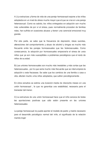A ) La estructura y forma de vida de una pareja homosexual expone a los niños
adoptados en un nivel de stress mucho mayor que el que se vive en una pareja
heterosexual. Como es sabido, los niños entregados en adopción son mucho
más vulnerables de por sí al stress, pues normalmente proceden de familias
rotas, han sufrido en ocasiones abusos y tienen una carencial emocional muy
grande.
Por otra parte, se sabe que la frecuencia de depresión, ideas suicidas,
alteraciones del comportamiento y abuso de alcohol y drogas es mucho más
frecuente entre las parejas homosexuales que las heterosexuales. Como
consecuencia, la adopción por homosexuales empeoraría el stress de unos
niños que ya son más susceptibles a problemas psicológicos que el resto de
niños de su edad.
B) Las uniones homosexuales son mucho más inestables y más cortas que las
heterosexuales , por lo que sería mucho más frecuente que se interrumpiera la
adopción o esta fracasase. Se sabe que los cambios de una familia o casa a
otra, afectan mucho a los niños adoptados, que sufren psicológicamente .
En otros estudios se estima una duración media de dieciocho meses en una
unión homosexual , lo que no garantiza una estabilidad, necesaria para el
bienestar del menor.
C) La estructura de una unión homosexual hace que el niño carezca de todas
las aportaciones positivas que sólo están presente en las uniones
heterosexuales
La pareja homosexual no puede aportar el modelo de padre y madre necesario
para el desarrollo psicológico normal del niño, el significado de la relación
marido-mujer
 